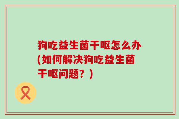 狗吃益生菌干呕怎么办(如何解决狗吃益生菌干呕问题？)