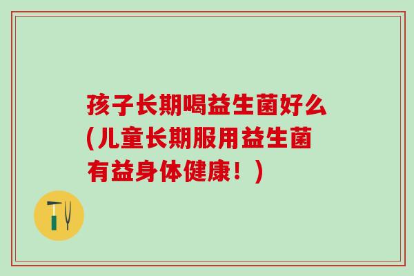 孩子长期喝益生菌好么(儿童长期服用益生菌有益身体健康！)