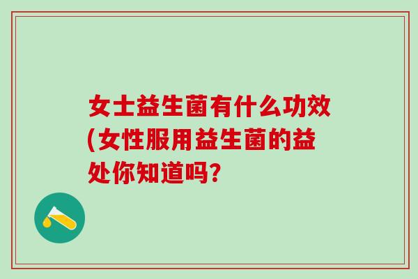 女士益生菌有什么功效(女性服用益生菌的益处你知道吗？
