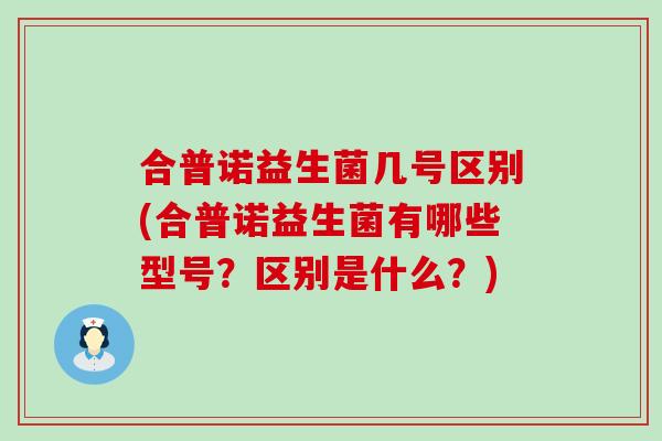合普诺益生菌几号区别(合普诺益生菌有哪些型号？区别是什么？)