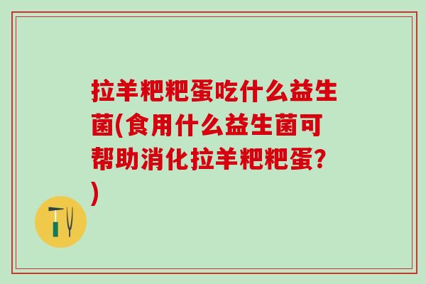 拉羊粑粑蛋吃什么益生菌(食用什么益生菌可帮助消化拉羊粑粑蛋？)