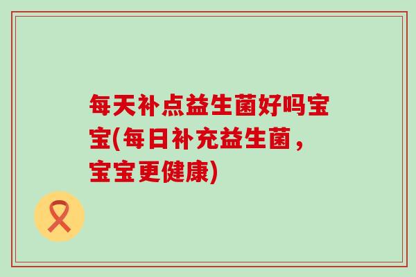 每天补点益生菌好吗宝宝(每日补充益生菌，宝宝更健康)
