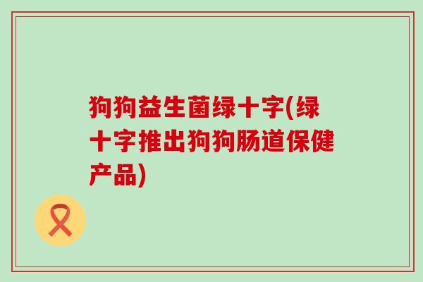 狗狗益生菌绿十字(绿十字推出狗狗肠道保健产品) 狗狗益生菌绿十字(绿十字推出狗狗肠道保健产品)