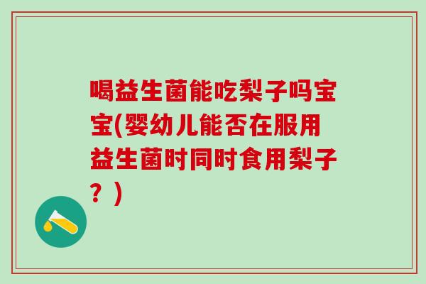 喝益生菌能吃梨子吗宝宝(婴幼儿能否在服用益生菌时同时食用梨子?) 喝益生菌能吃梨子吗宝宝(婴幼儿能否在服用益生菌时同时食用梨子?)