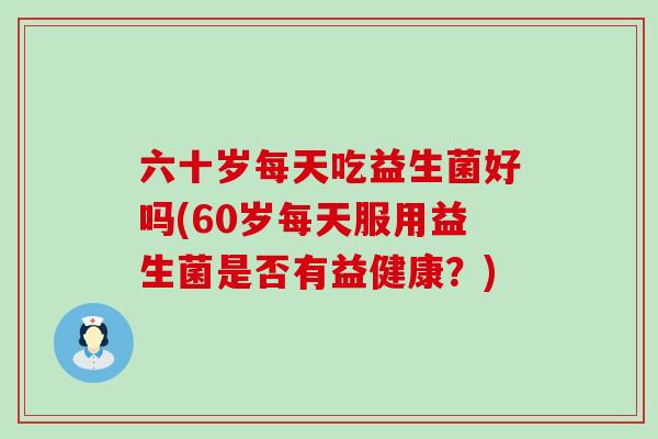 六十岁每天吃益生菌好吗(60岁每天服用益生菌是否有益健康？)
