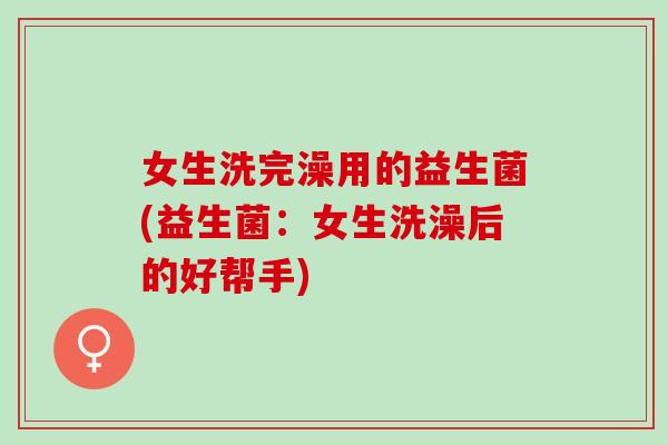 女生洗完澡用的益生菌(益生菌：女生洗澡后的好帮手)