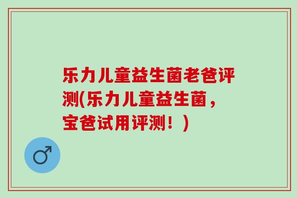 乐力儿童益生菌老爸评测(乐力儿童益生菌，宝爸试用评测！)