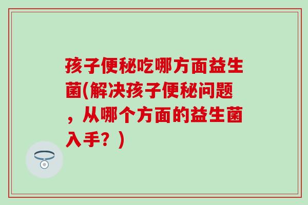 孩子吃哪方面益生菌(解决孩子问题，从哪个方面的益生菌入手？)