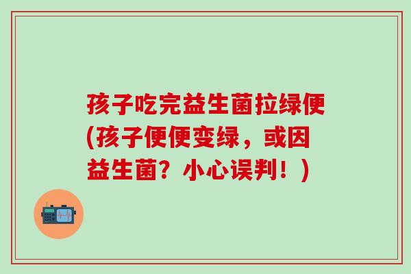 孩子吃完益生菌拉绿便(孩子便便变绿，或因益生菌？小心误判！)