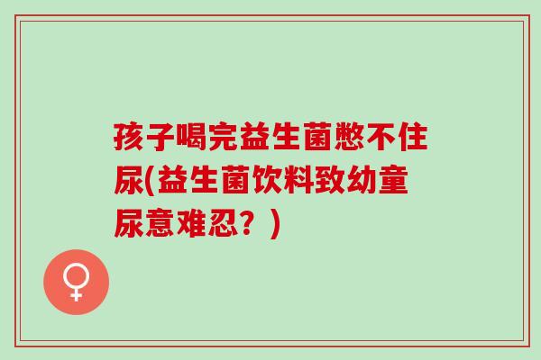 孩子喝完益生菌憋不住尿(益生菌饮料致幼童尿意难忍？)