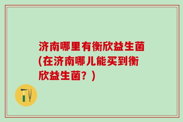济南哪里有衡欣益生菌(在济南哪儿能买到衡欣益生菌？)