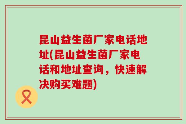 昆山益生菌厂家电话地址(昆山益生菌厂家电话和地址查询，快速解决购买难题)