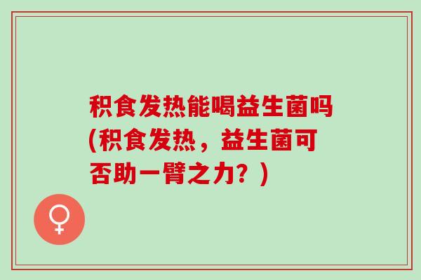 积食发热能喝益生菌吗(积食发热，益生菌可否助一臂之力？)