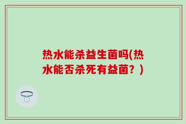 热水能杀益生菌吗(热水能否杀死有益菌？)