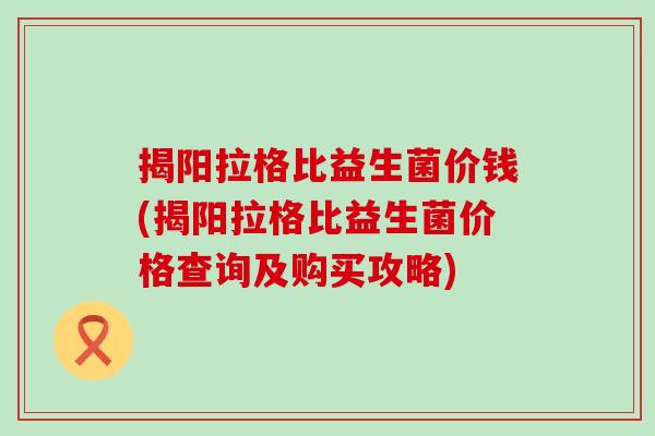 揭阳拉格比益生菌价钱(揭阳拉格比益生菌价格查询及购买攻略) 揭阳拉格比益生菌价钱(揭阳拉格比益生菌价格查询及购买攻略)