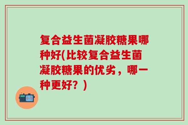 复合益生菌凝胶糖果哪种好(比较复合益生菌凝胶糖果的优劣，哪一种更好？)