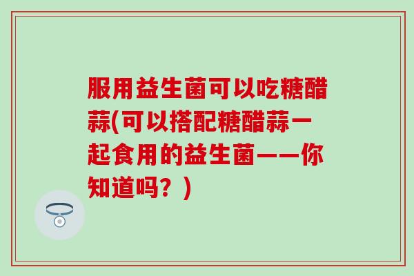 服用益生菌可以吃糖醋蒜(可以搭配糖醋蒜一起食用的益生菌——你知道吗？)