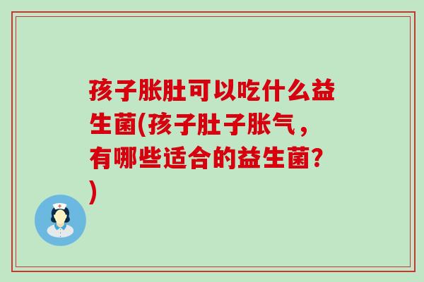 孩子胀肚可以吃什么益生菌(孩子肚子,有哪些适合的益生菌?) 孩子胀肚可以吃什么益生菌(孩子肚子,有哪些适合的益生菌?)