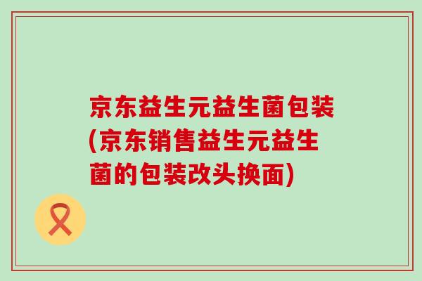 京东益生元益生菌包装(京东销售益生元益生菌的包装改头换面)