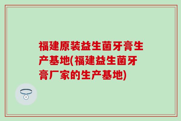 福建原装益生菌牙膏生产基地(福建益生菌牙膏厂家的生产基地)