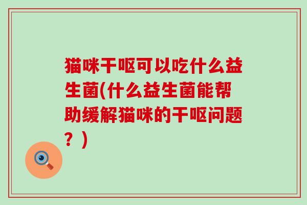 猫咪干呕可以吃什么益生菌(什么益生菌能帮助缓解猫咪的干呕问题？)
