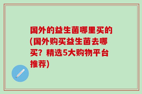 国外的益生菌哪里买的(国外购买益生菌去哪买？精选5大购物平台推荐)