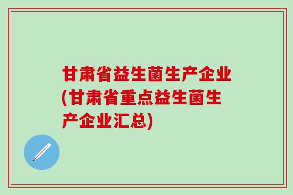 甘肃省益生菌生产企业(甘肃省重点益生菌生产企业汇总)