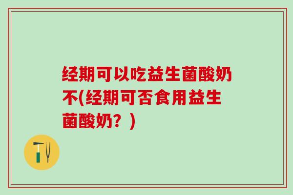 经期可以吃益生菌酸奶不(经期可否食用益生菌酸奶？)