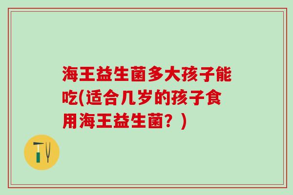海王益生菌多大孩子能吃(适合几岁的孩子食用海王益生菌？)