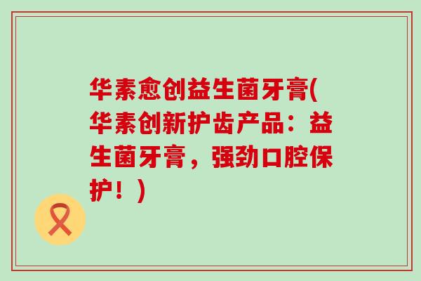 华素愈创益生菌牙膏(华素创新护齿产品：益生菌牙膏，强劲口腔保护！)