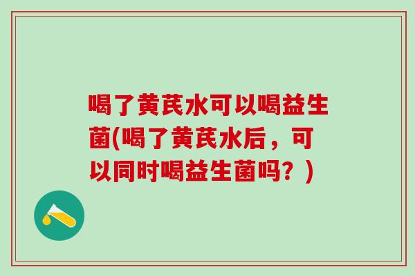 喝了黄芪水可以喝益生菌(喝了黄芪水后，可以同时喝益生菌吗？)