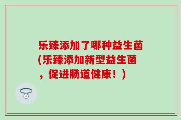 乐臻添加了哪种益生菌(乐臻添加新型益生菌，促进肠道健康！)