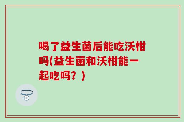 喝了益生菌后能吃沃柑吗(益生菌和沃柑能一起吃吗？)