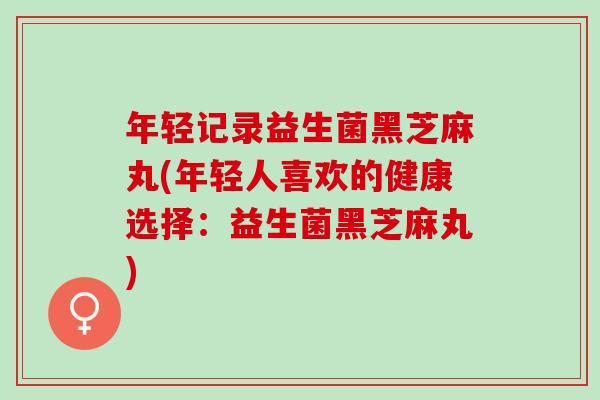 年轻记录益生菌黑芝麻丸(年轻人喜欢的健康选择：益生菌黑芝麻丸)