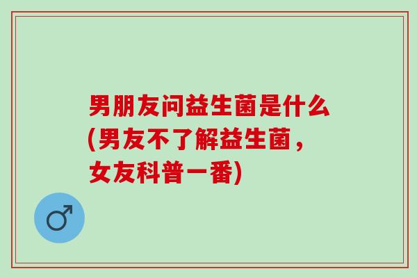 男朋友问益生菌是什么(男友不了解益生菌，女友科普一番)