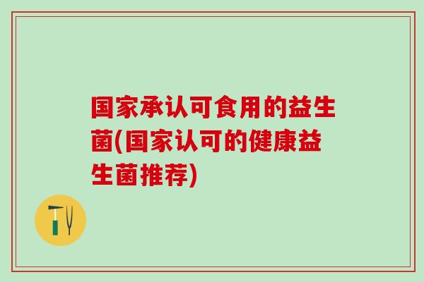 国家承认可食用的益生菌(国家认可的健康益生菌推荐)