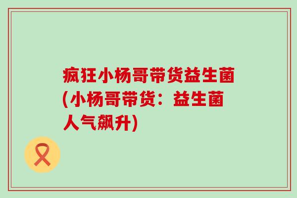 疯狂小杨哥带货益生菌(小杨哥带货：益生菌人气飙升)