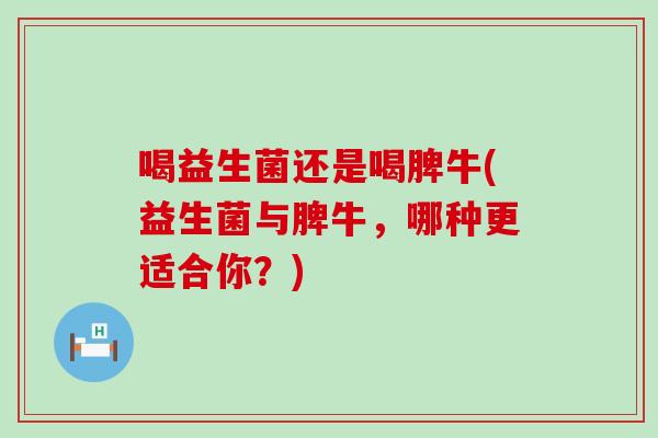 喝益生菌还是喝脾牛(益生菌与脾牛，哪种更适合你？)