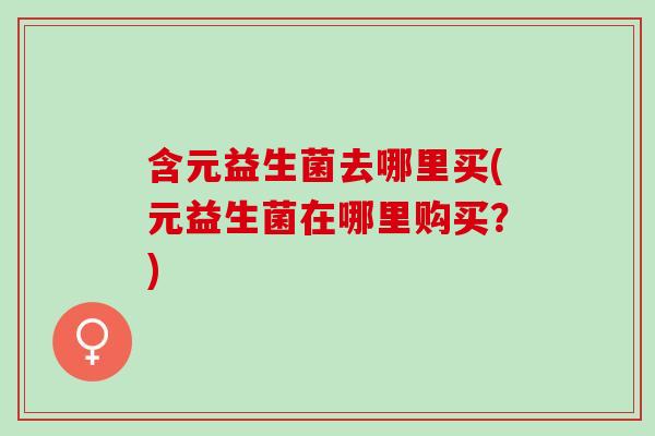 含元益生菌去哪里买(元益生菌在哪里购买？)