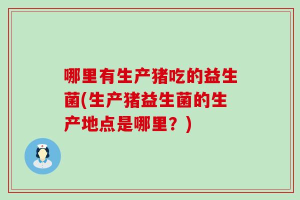 哪里有生产猪吃的益生菌(生产猪益生菌的生产地点是哪里?) 哪里有生产猪吃的益生菌(生产猪益生菌的生产地点是哪里?)