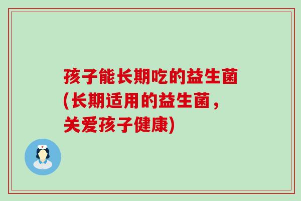 孩子能长期吃的益生菌(长期适用的益生菌，关爱孩子健康)