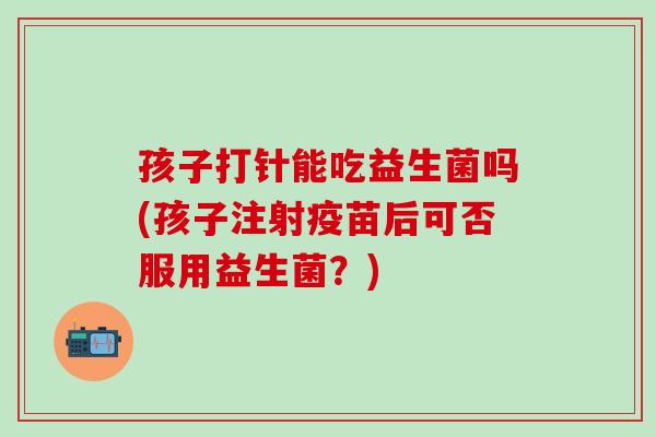 孩子打针能吃益生菌吗(孩子注射疫苗后可否服用益生菌？)