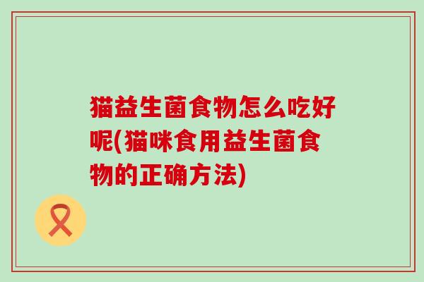 猫益生菌食物怎么吃好呢(猫咪食用益生菌食物的正确方法)