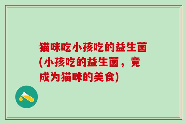 猫咪吃小孩吃的益生菌(小孩吃的益生菌，竟成为猫咪的美食)