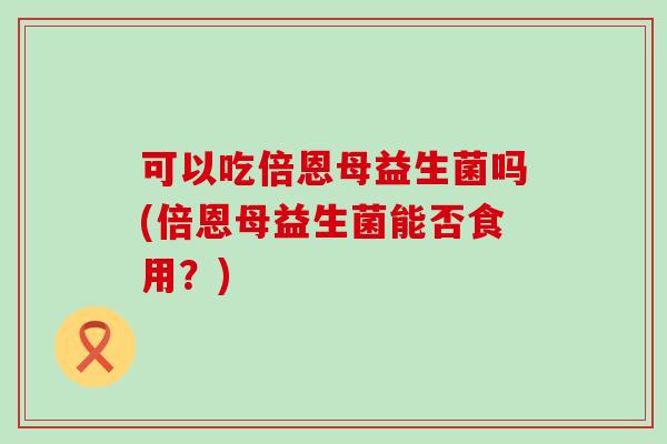 可以吃倍恩母益生菌吗(倍恩母益生菌能否食用？)