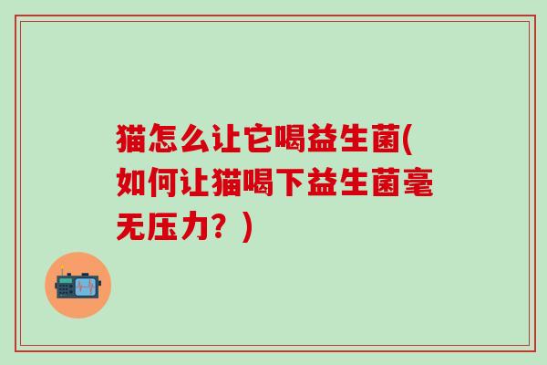 猫怎么让它喝益生菌(如何让猫喝下益生菌毫无压力？)