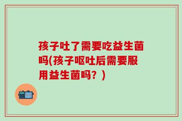 孩子吐了需要吃益生菌吗(孩子后需要服用益生菌吗？)