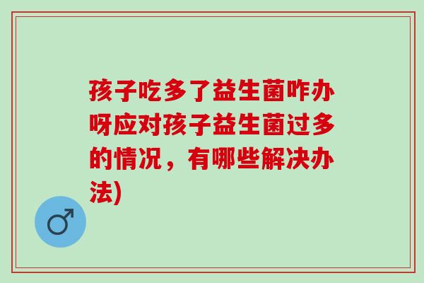 孩子吃多了益生菌咋办呀应对孩子益生菌过多的情况，有哪些解决办法)