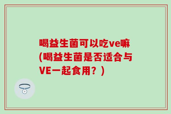 喝益生菌可以吃ve嘛(喝益生菌是否适合与VE一起食用？)