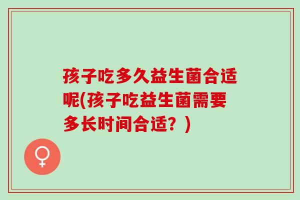 孩子吃多久益生菌合适呢(孩子吃益生菌需要多长时间合适？)